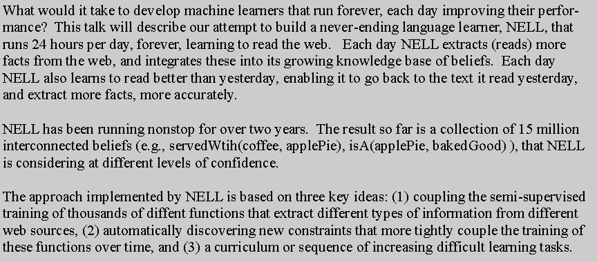 Text Box: What would it take to develop machine learners that run forever, each day improving their performance?  This talk will describe our attempt to build a never-ending language learner, NELL, that runs 24 hours per day, forever, learning to read the web.   Each day NELL extracts (reads) more facts from the web, and integrates these into its growing knowledge base of beliefs.  Each day NELL also learns to read better than yesterday, enabling it to go back to the text it read yesterday, and extract more facts, more accurately.

NELL has been running nonstop for over two years.  The result so far is a collection of 15 million interconnected beliefs (e.g., servedWtih(coffee, applePie), isA(applePie, bakedGood) ), that NELL is considering at different levels of confidence.  

The approach implemented by NELL is based on three key ideas: (1) coupling the semi-supervised training of thousands of diffent functions that extract different types of information from different web sources, (2) automatically discovering new constraints that more tightly couple the training of these functions over time, and (3) a curriculum or sequence of increasing difficult learning tasks.